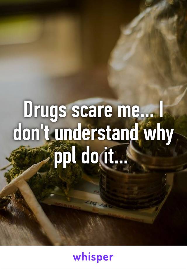 Drugs scare me... I don't understand why ppl do it... 