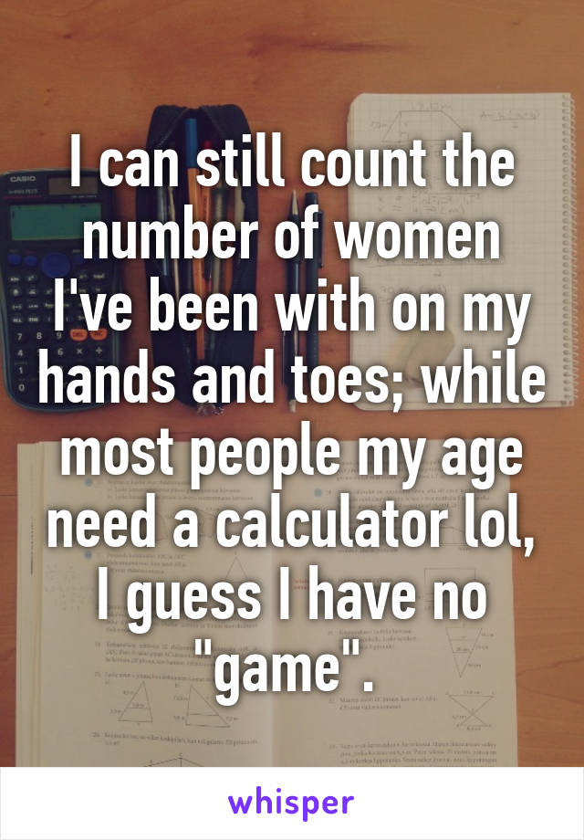 I can still count the number of women I've been with on my hands and toes; while most people my age need a calculator lol, I guess I have no "game". 