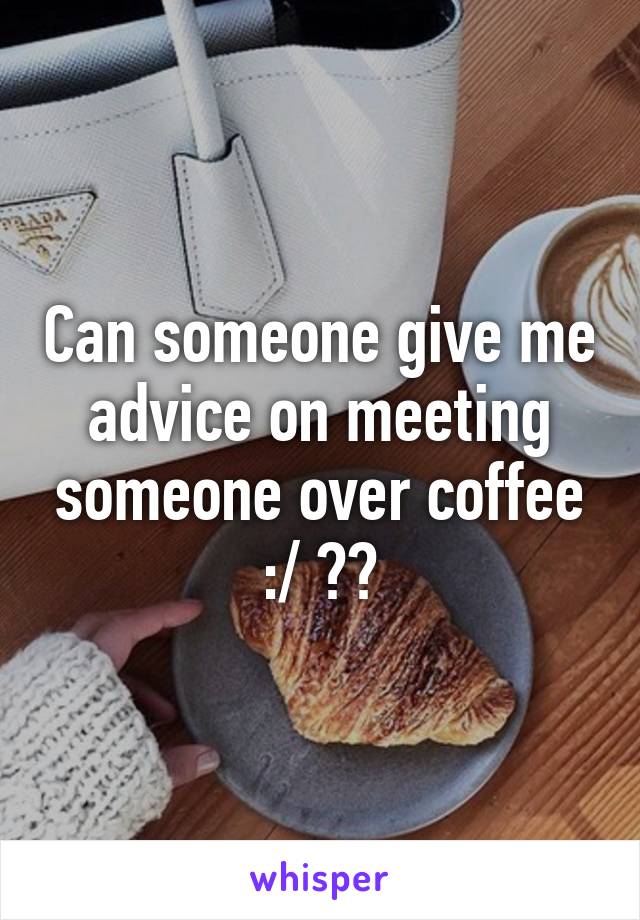 Can someone give me advice on meeting someone over coffee :/ ??