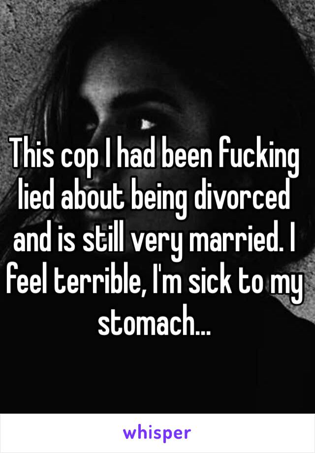 This cop I had been fucking lied about being divorced and is still very married. I feel terrible, I'm sick to my stomach...