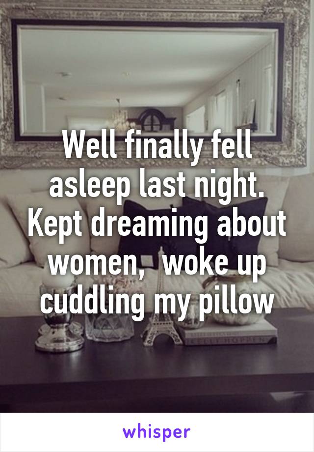 Well finally fell asleep last night. Kept dreaming about women,  woke up cuddling my pillow