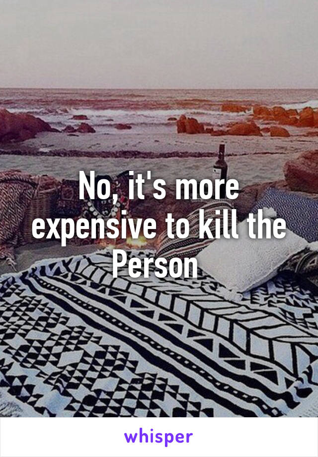 No, it's more expensive to kill the Person 