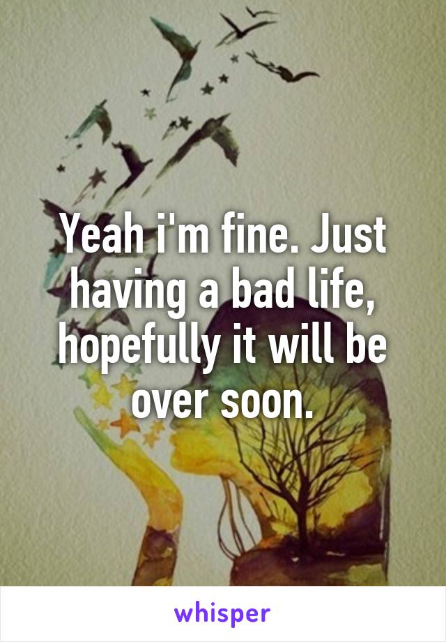 Yeah i'm fine. Just having a bad life, hopefully it will be over soon.