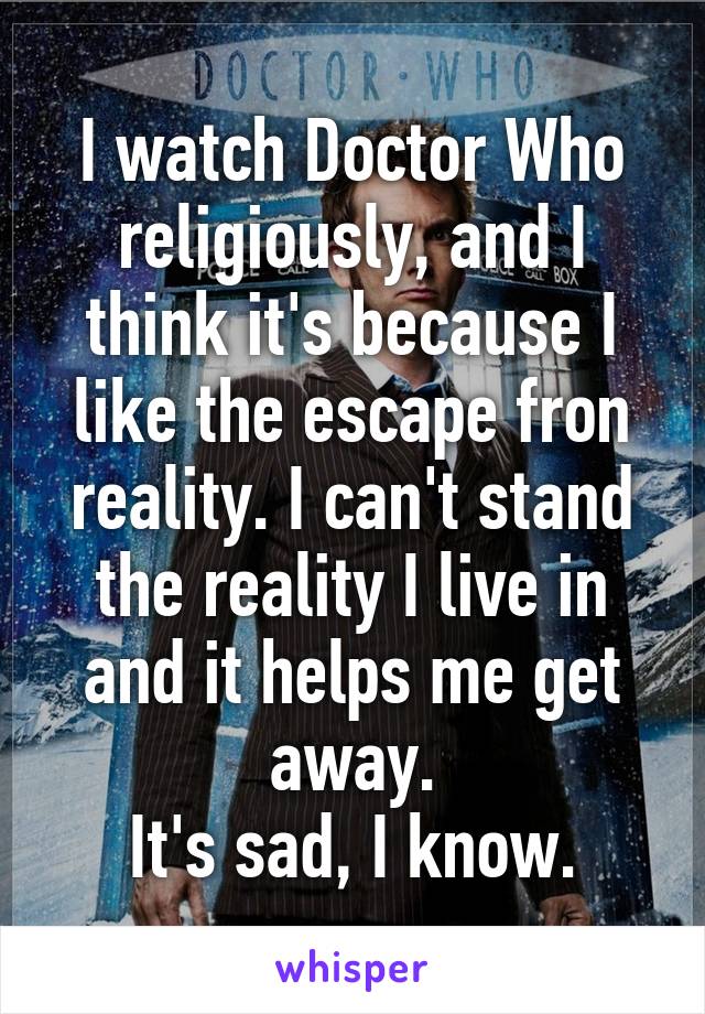 I watch Doctor Who religiously, and I think it's because I like the escape fron reality. I can't stand the reality I live in and it helps me get away.
It's sad, I know.