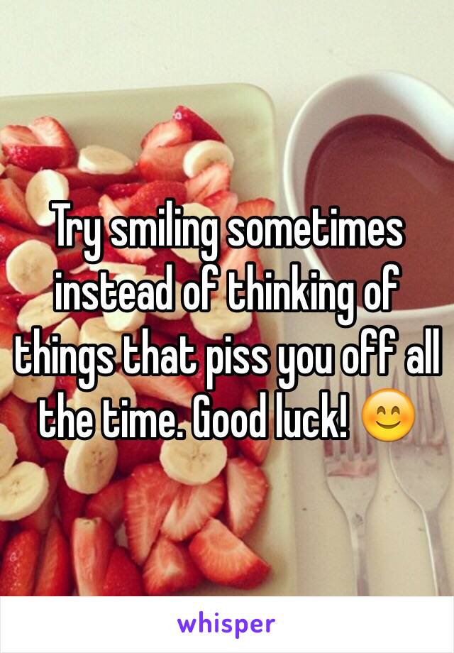 Try smiling sometimes instead of thinking of things that piss you off all the time. Good luck! 😊