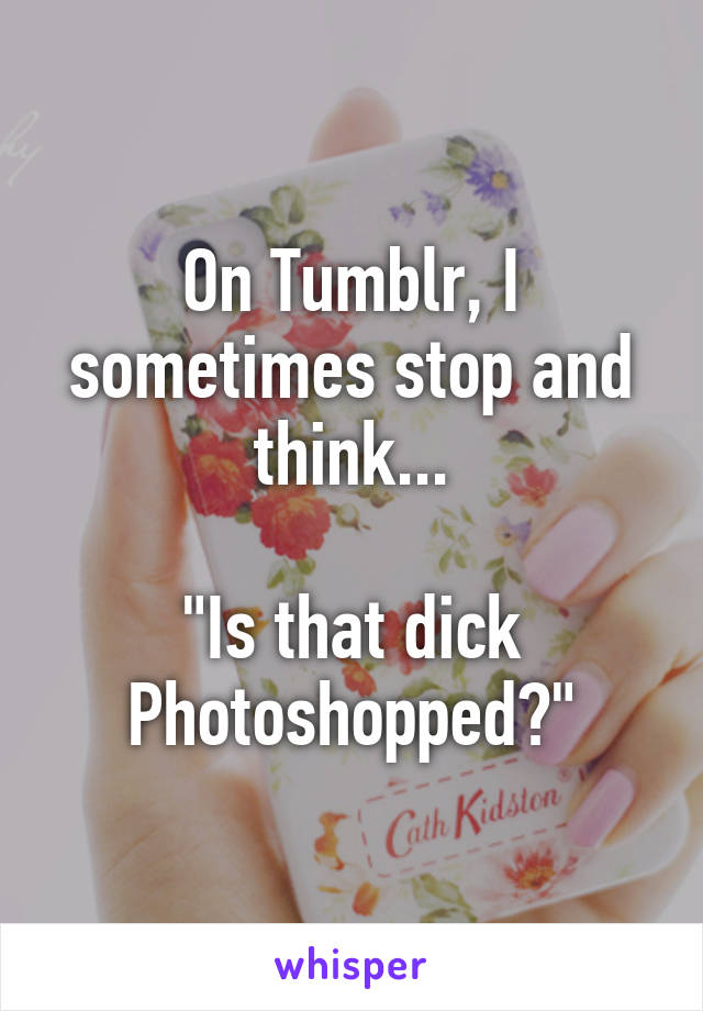 On Tumblr, I sometimes stop and think...

"Is that dick Photoshopped?"