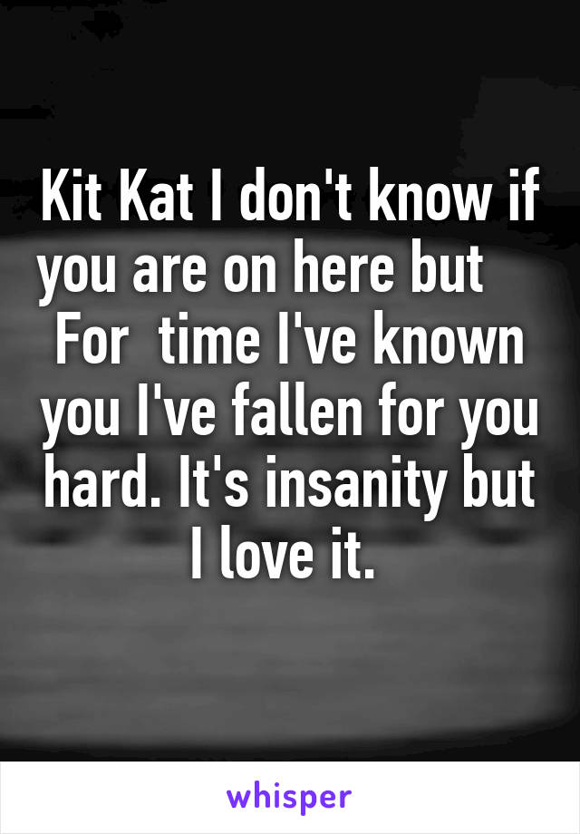 Kit Kat I don't know if you are on here but    
For  time I've known you I've fallen for you hard. It's insanity but I love it. 
