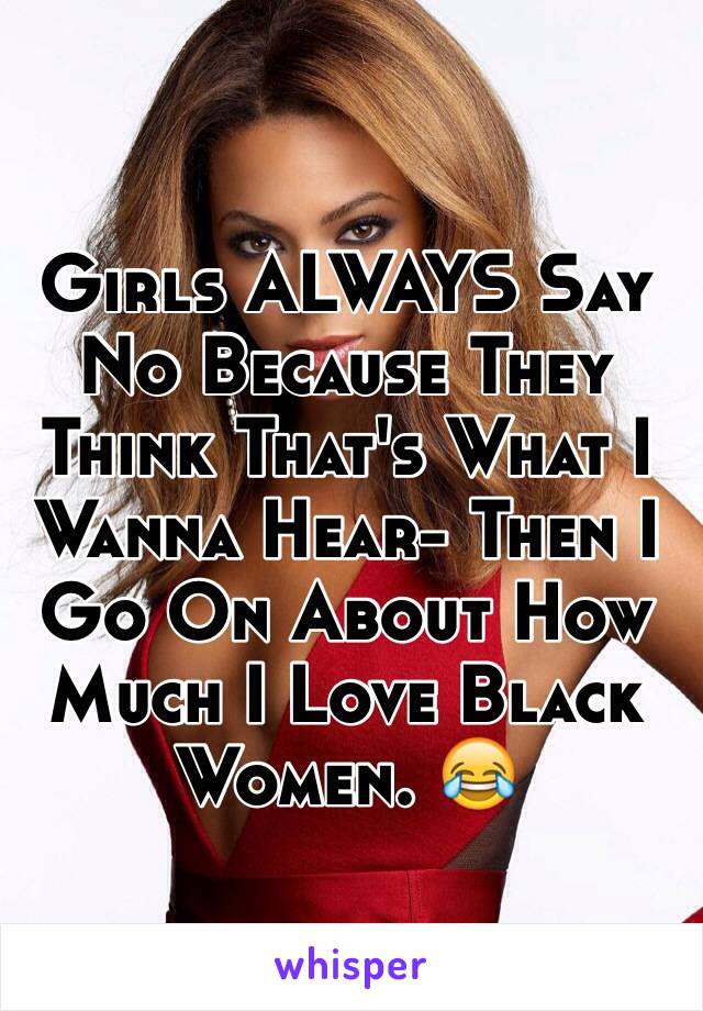 Girls ALWAYS Say No Because They Think That's What I Wanna Hear- Then I Go On About How Much I Love Black Women. 😂