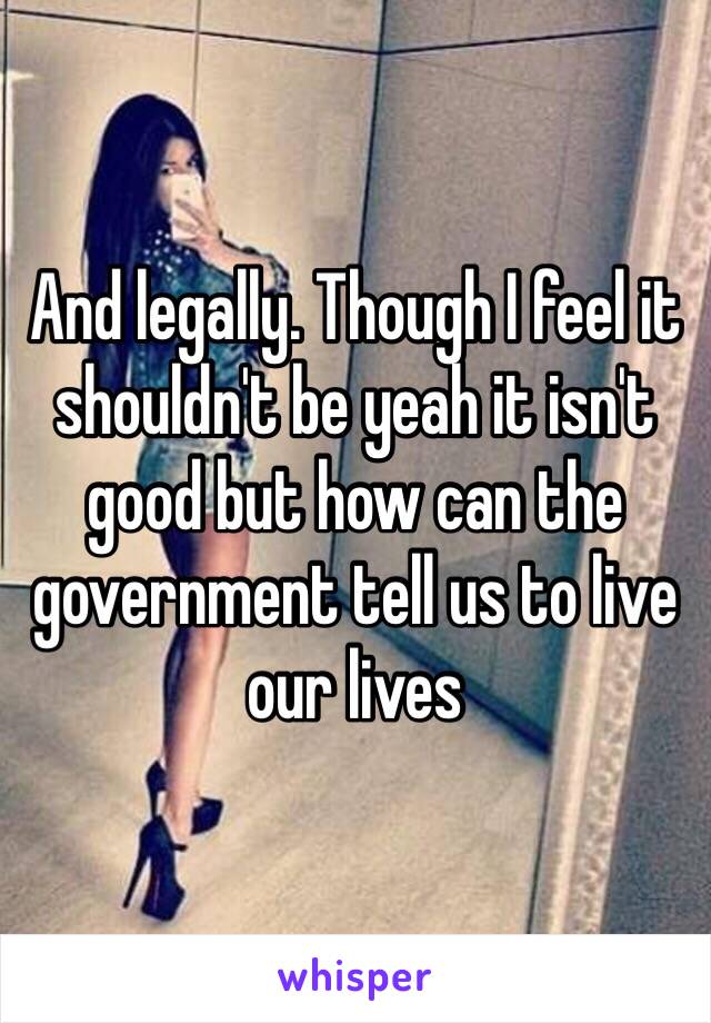 And legally. Though I feel it shouldn't be yeah it isn't good but how can the government tell us to live our lives