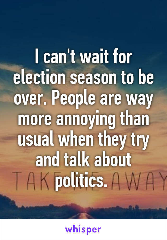 I can't wait for election season to be over. People are way more annoying than usual when they try and talk about politics. 