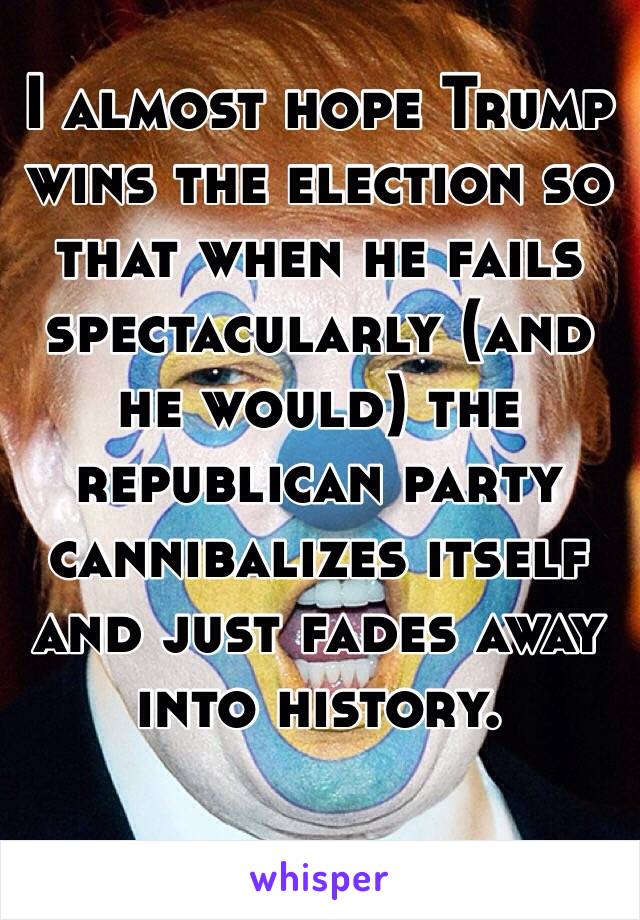 I almost hope Trump wins the election so that when he fails spectacularly (and he would) the republican party cannibalizes itself and just fades away into history.