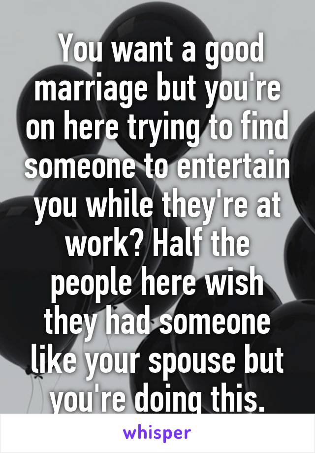  You want a good marriage but you're on here trying to find someone to entertain you while they're at work? Half the people here wish they had someone like your spouse but you're doing this.