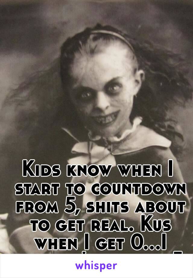 Kids know when I start to countdown from 5, shits about to get real. Kus when I get 0...I guess it's back to 5.