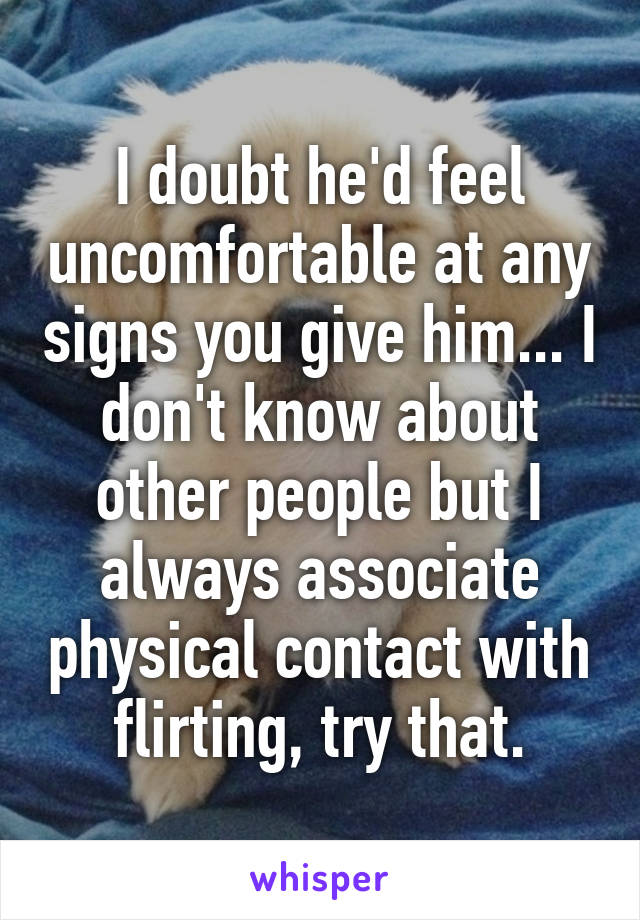 I doubt he'd feel uncomfortable at any signs you give him... I don't know about other people but I always associate physical contact with flirting, try that.