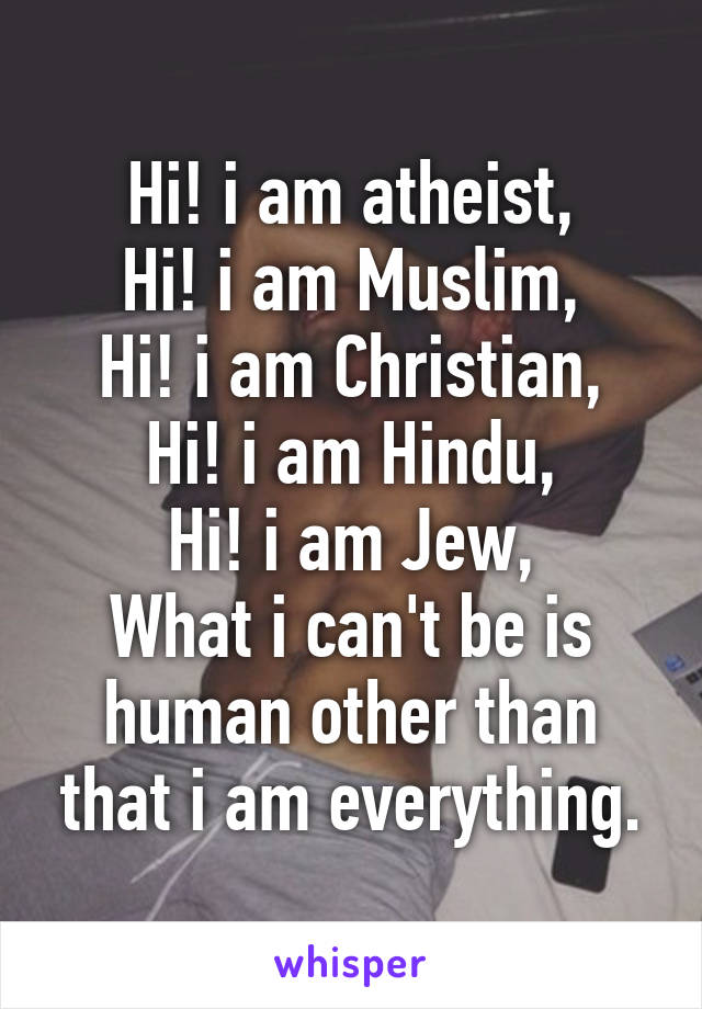 Hi! i am atheist,
Hi! i am Muslim,
Hi! i am Christian,
Hi! i am Hindu,
Hi! i am Jew,
What i can't be is human other than that i am everything.