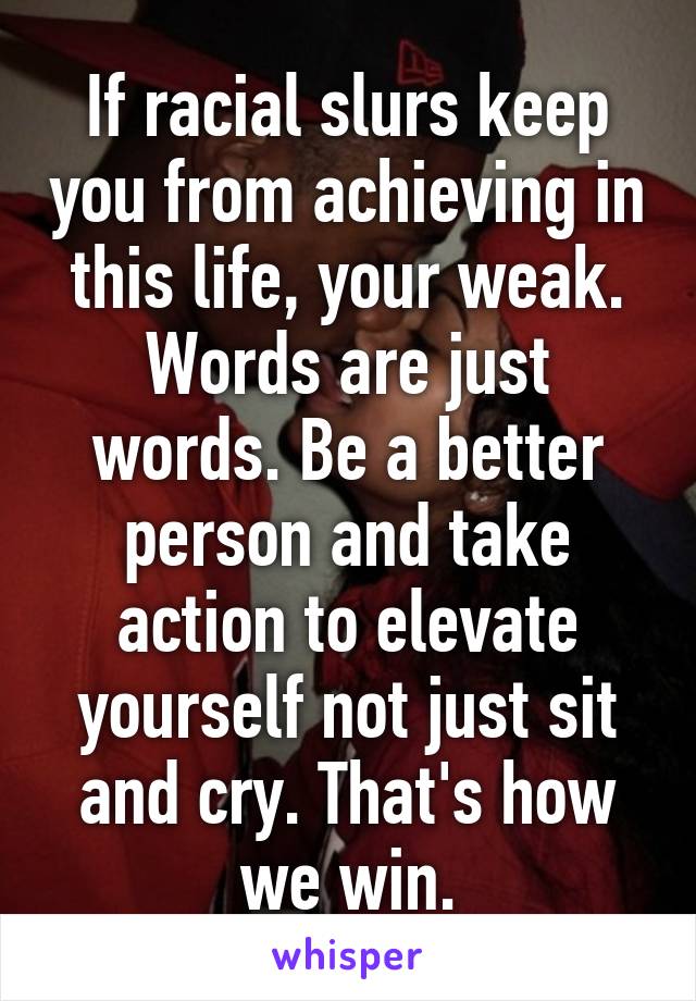 If racial slurs keep you from achieving in this life, your weak. Words are just words. Be a better person and take action to elevate yourself not just sit and cry. That's how we win.