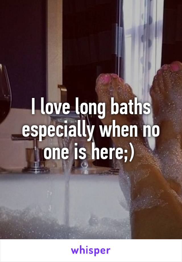 I love long baths especially when no one is here;) 