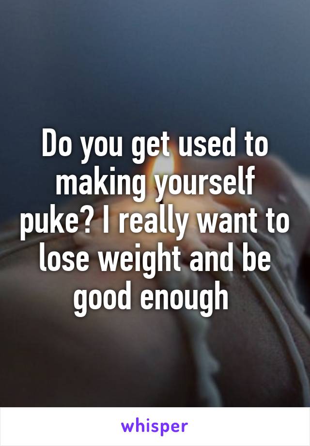 Do you get used to making yourself puke? I really want to lose weight and be good enough 