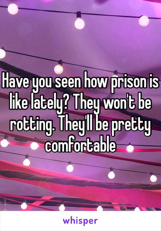 Have you seen how prison is like lately? They won't be rotting. They'll be pretty comfortable 