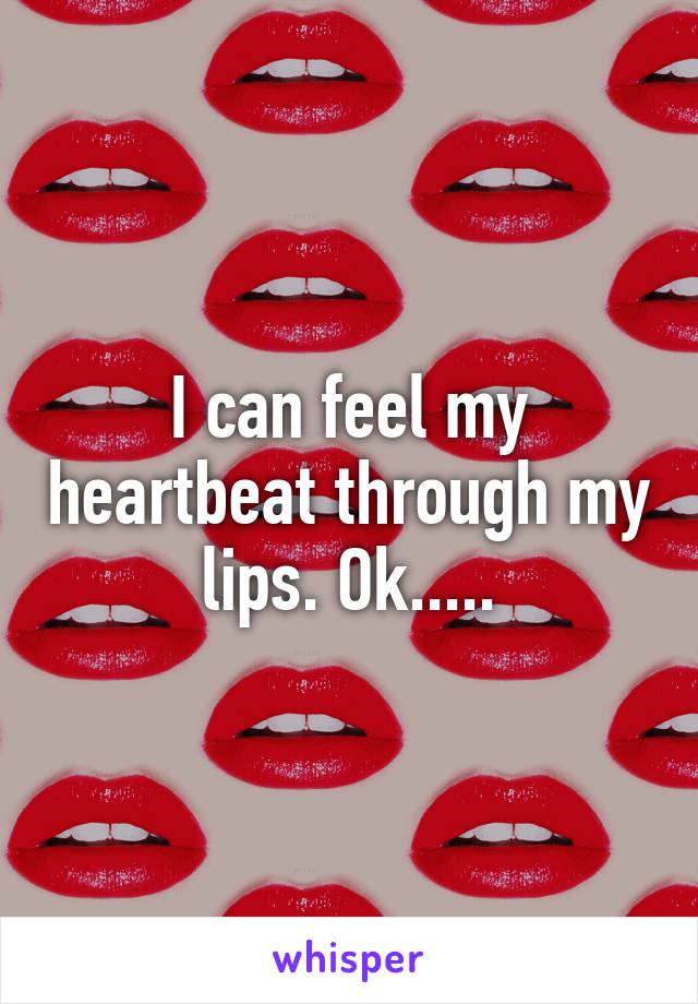 I can feel my heartbeat through my lips. Ok.....