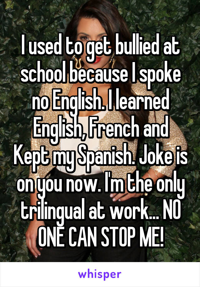 I used to get bullied at school because I spoke no English. I learned English, French and Kept my Spanish. Joke is on you now. I'm the only trilingual at work... NO ONE CAN STOP ME!