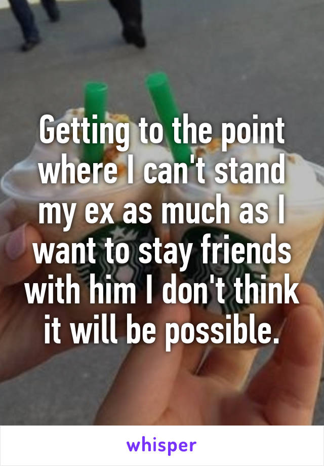 Getting to the point where I can't stand my ex as much as I want to stay friends with him I don't think it will be possible.