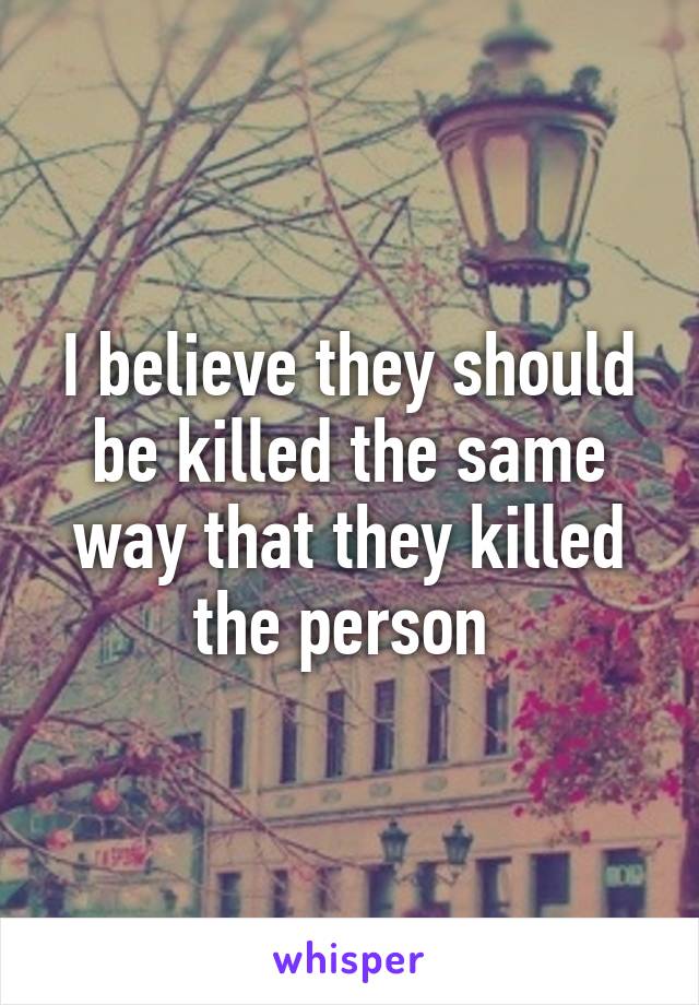 I believe they should be killed the same way that they killed the person 