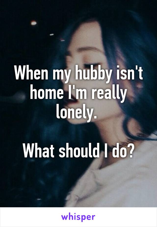 When my hubby isn't home I'm really lonely. 

What should I do?