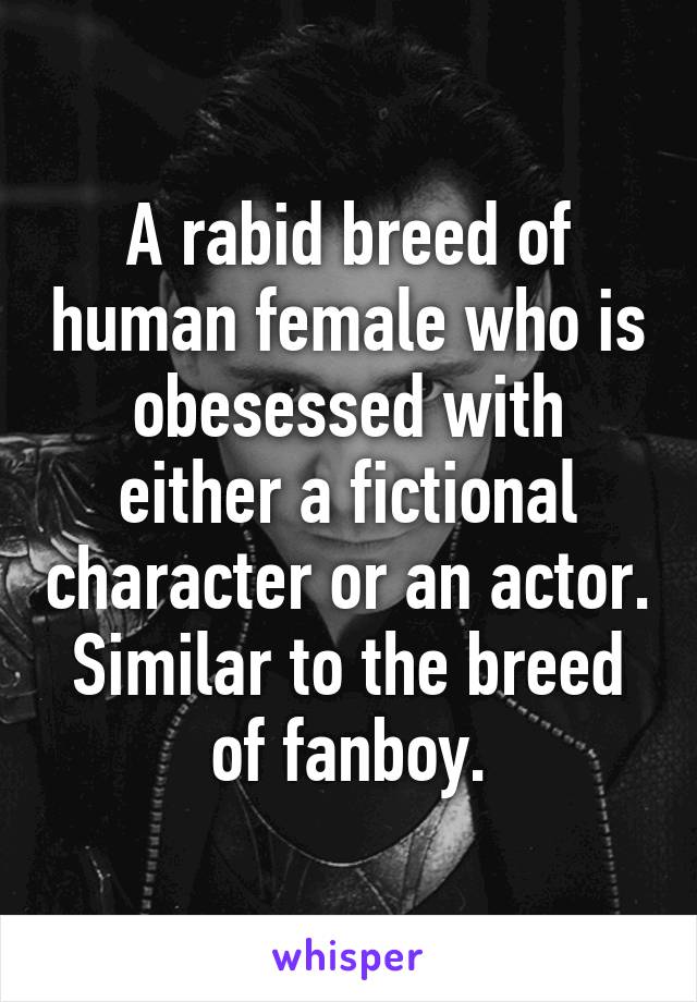 A rabid breed of human female who is obesessed with either a fictional character or an actor. Similar to the breed of fanboy.