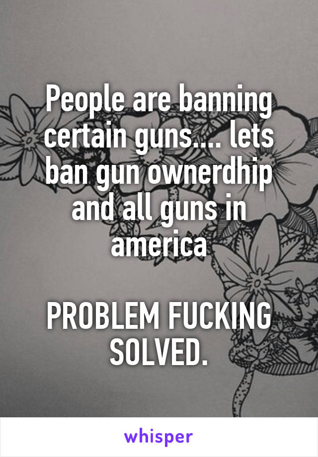 People are banning certain guns.... lets ban gun ownerdhip and all guns in america

PROBLEM FUCKING SOLVED.