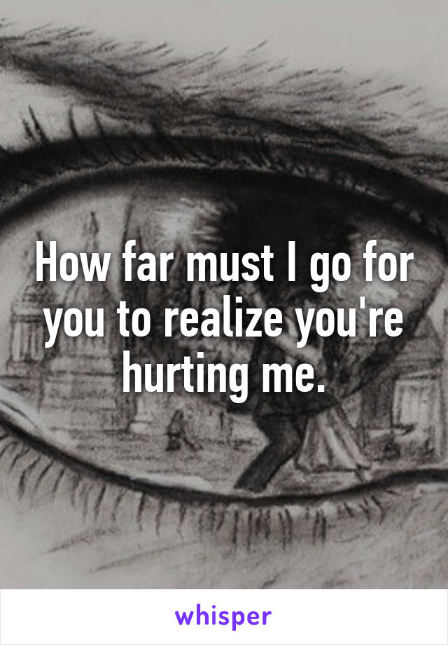 How far must I go for you to realize you're hurting me.