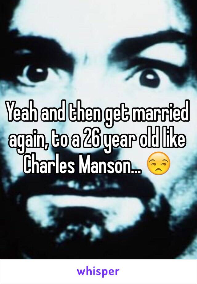 Yeah and then get married again, to a 26 year old like Charles Manson... 😒