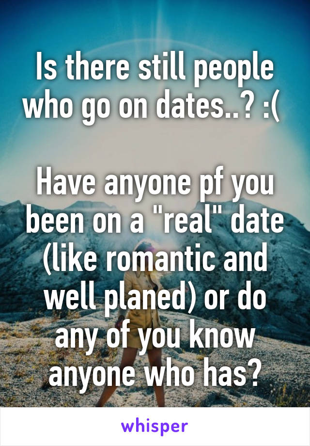 Is there still people who go on dates..? :( 

Have anyone pf you been on a "real" date (like romantic and well planed) or do any of you know anyone who has?