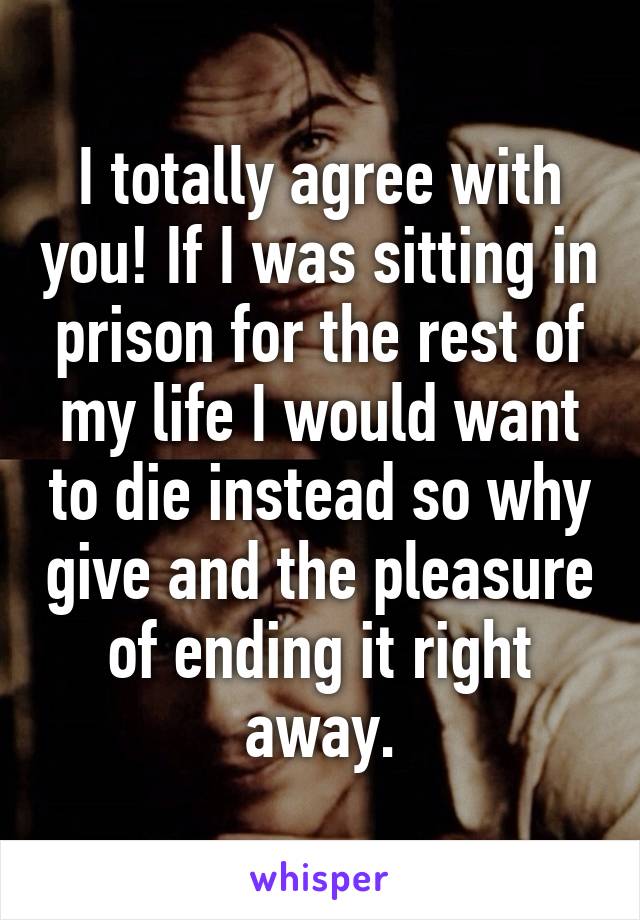 I totally agree with you! If I was sitting in prison for the rest of my life I would want to die instead so why give and the pleasure of ending it right away.