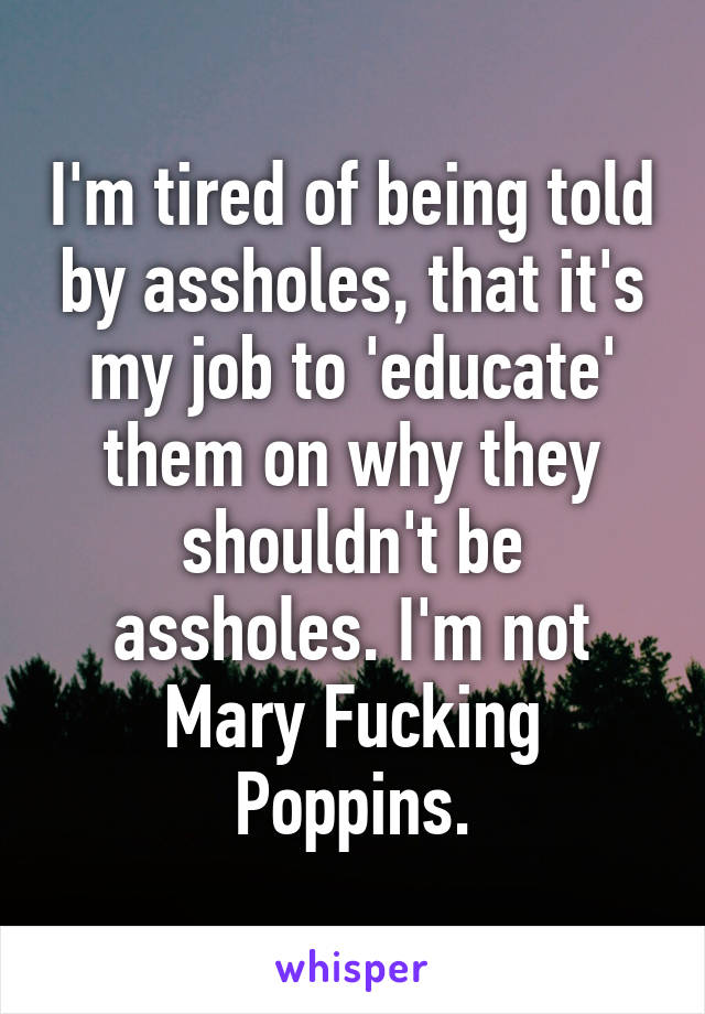 I'm tired of being told by assholes, that it's my job to 'educate' them on why they shouldn't be assholes. I'm not Mary Fucking Poppins.