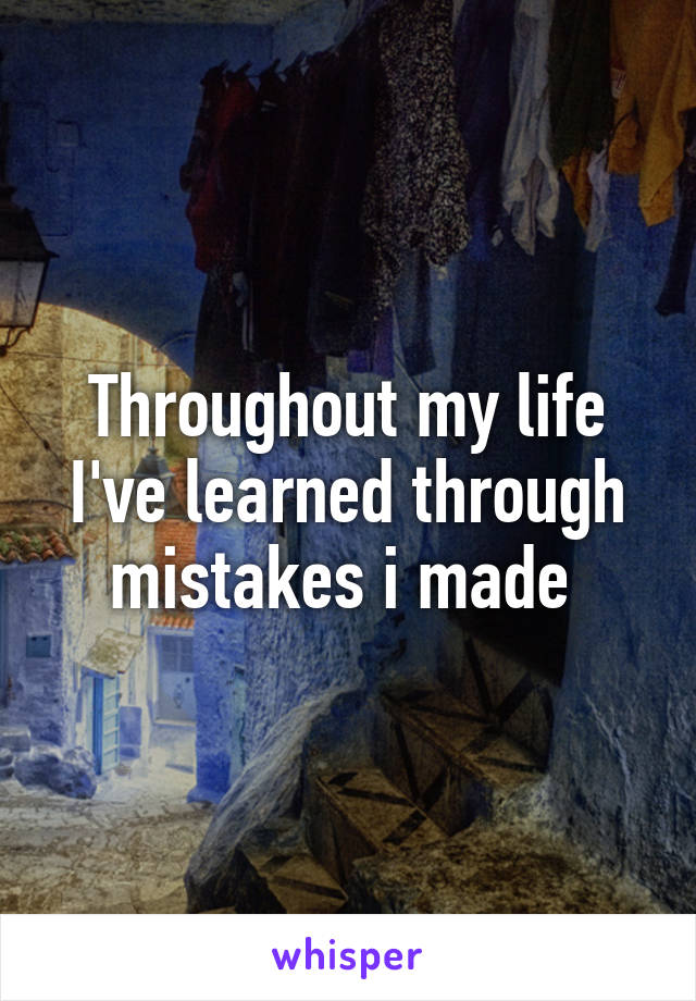 Throughout my life I've learned through mistakes i made 