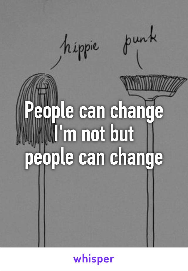 People can change
 I'm not but 
people can change