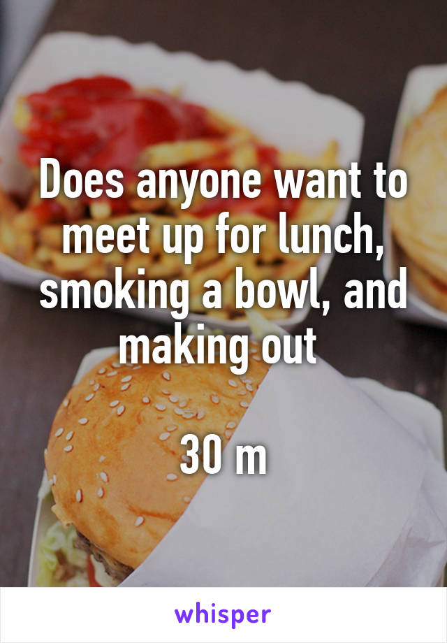 Does anyone want to meet up for lunch, smoking a bowl, and making out 

30 m