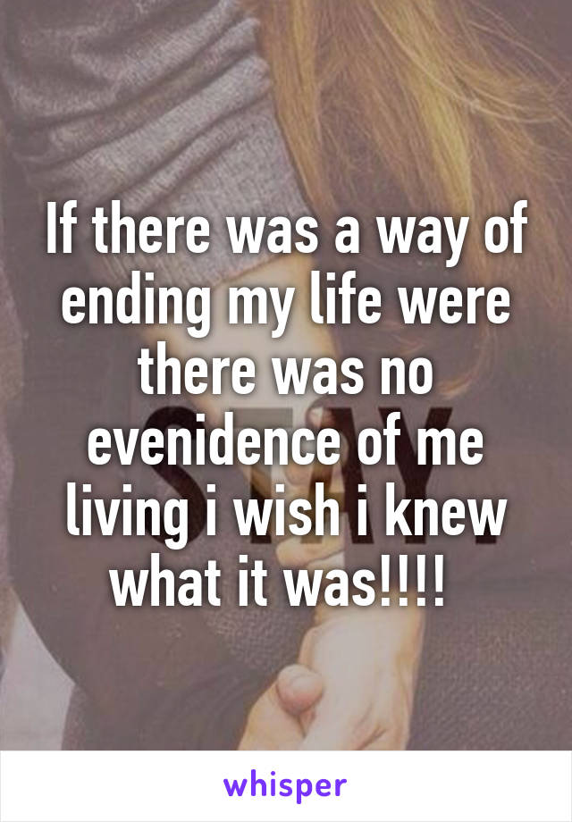 If there was a way of ending my life were there was no evenidence of me living i wish i knew what it was!!!! 