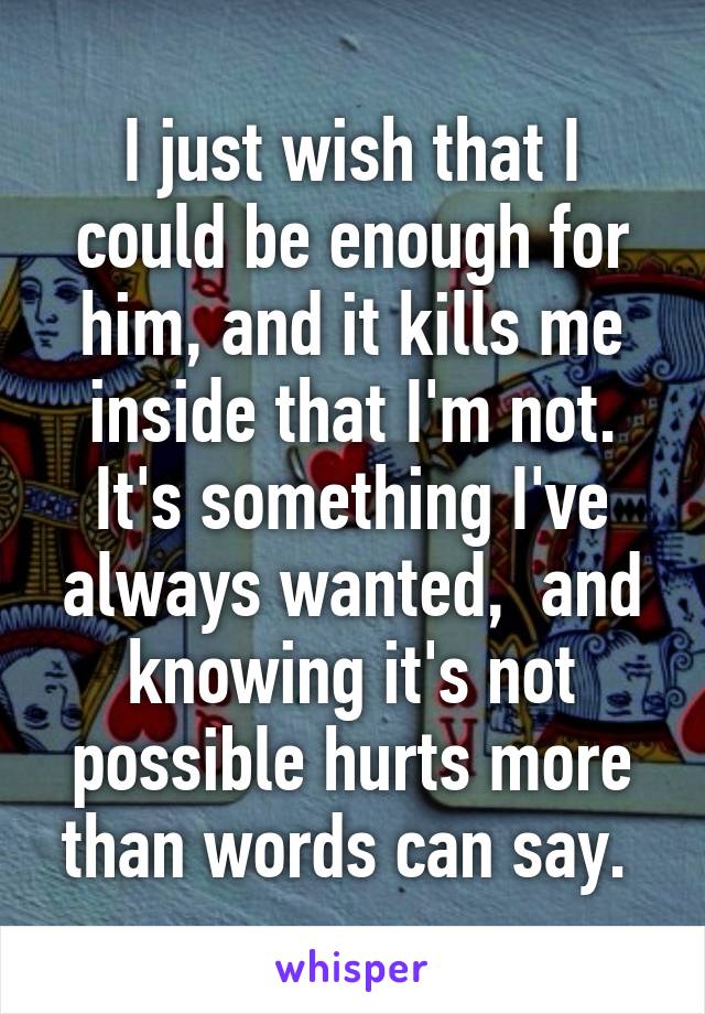 I just wish that I could be enough for him, and it kills me inside that I'm not. It's something I've always wanted,  and knowing it's not possible hurts more than words can say. 