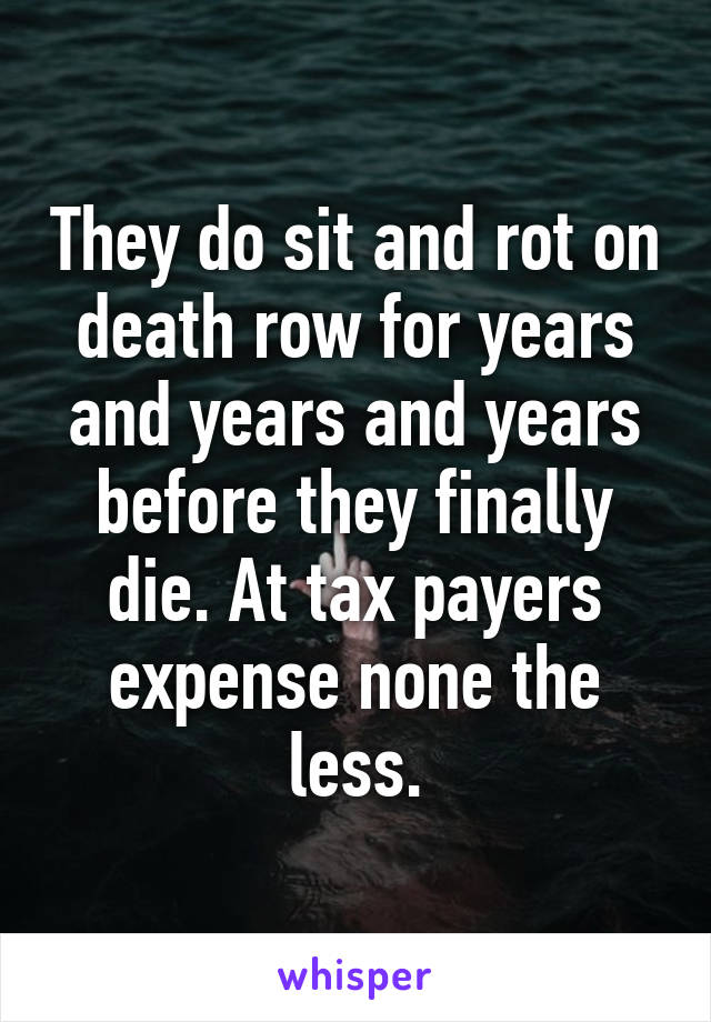 They do sit and rot on death row for years and years and years before they finally die. At tax payers expense none the less.