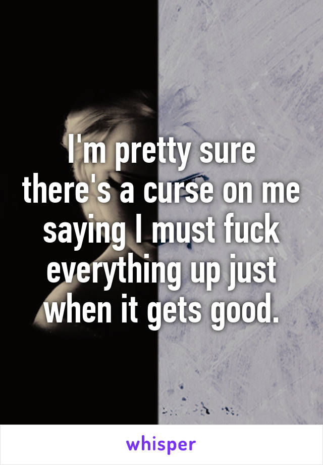 I'm pretty sure there's a curse on me saying I must fuck everything up just when it gets good.