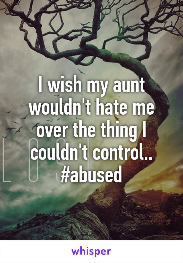 I wish my aunt wouldn't hate me over the thing I couldn't control..
#abused