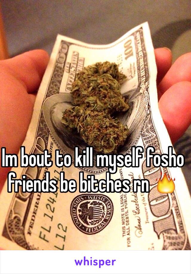 Im bout to kill myself fosho friends be bitches rn 🔥