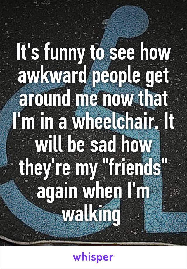 It's funny to see how awkward people get around me now that I'm in a wheelchair. It will be sad how they're my "friends" again when I'm walking 