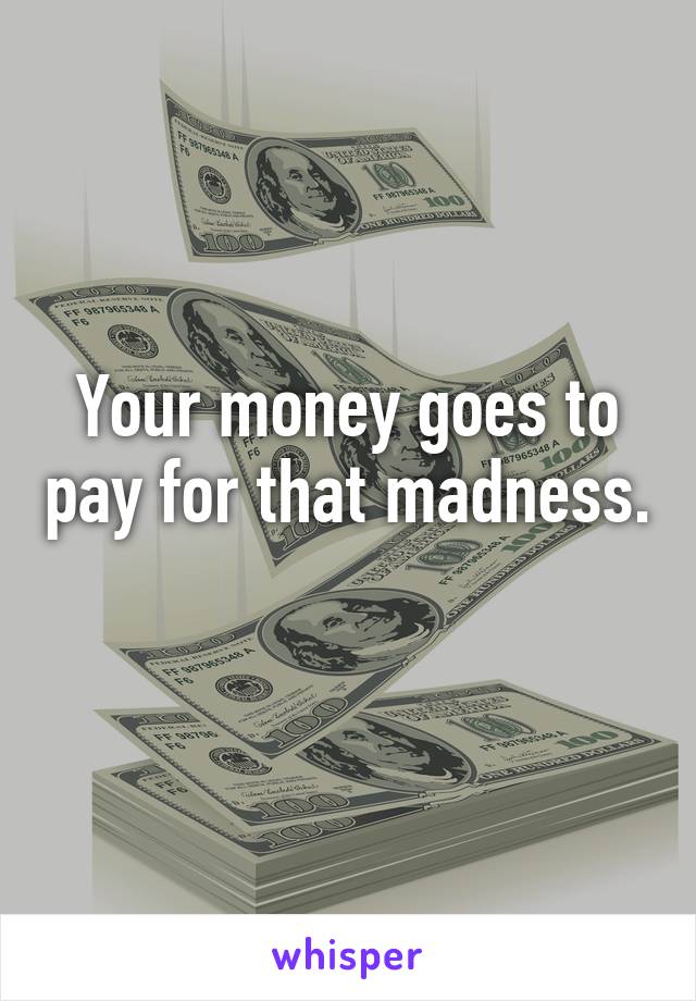 Your money goes to pay for that madness. 