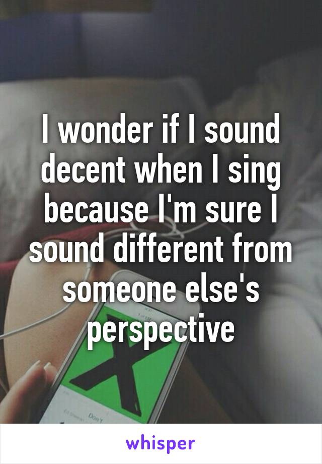 I wonder if I sound decent when I sing because I'm sure I sound different from someone else's perspective