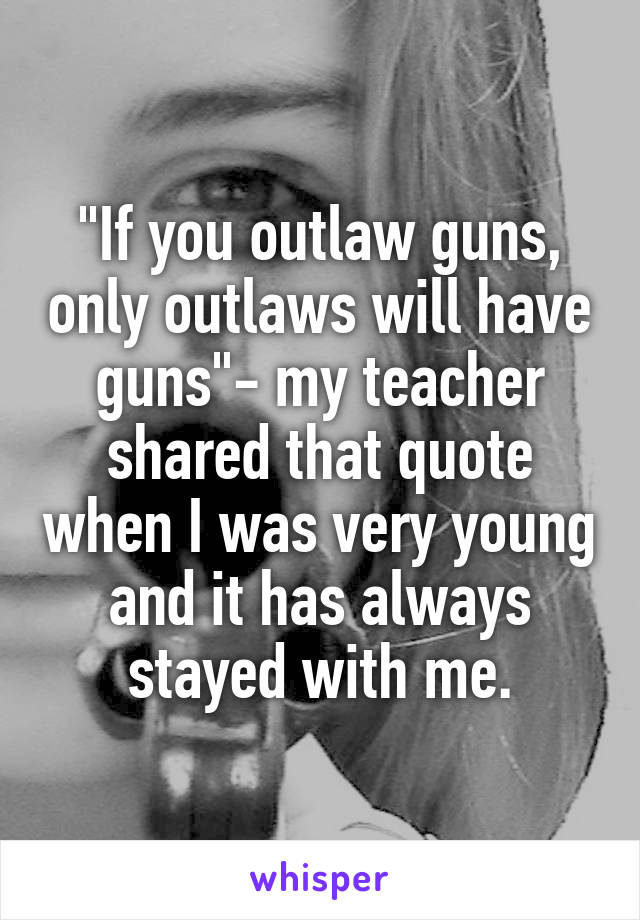 "If you outlaw guns, only outlaws will have guns"- my teacher shared that quote when I was very young and it has always stayed with me.
