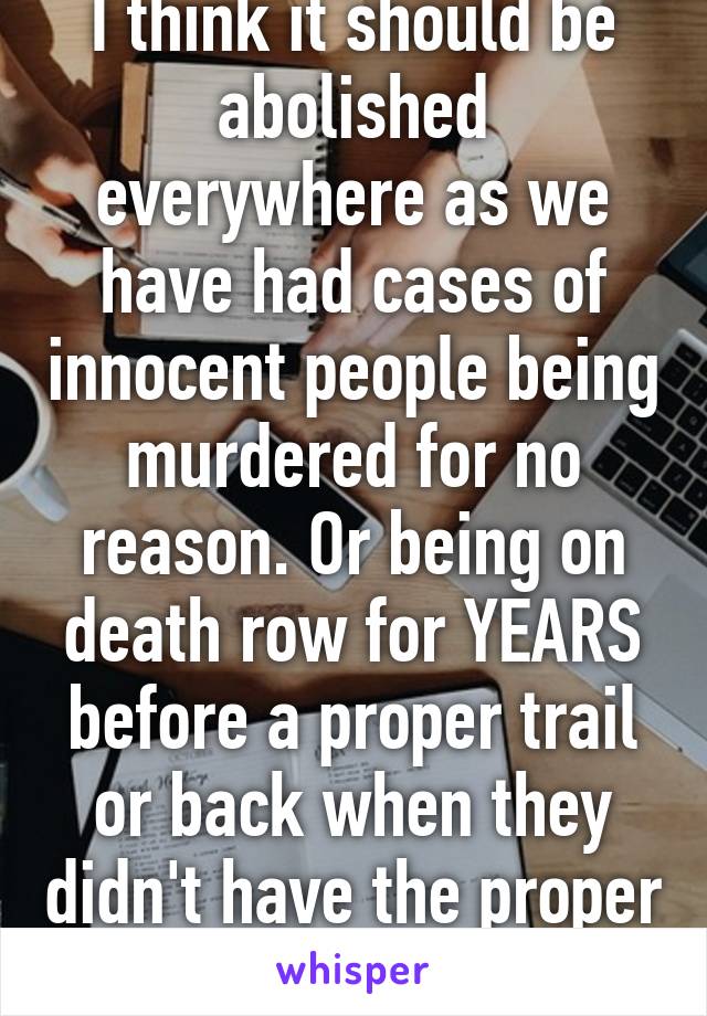 I think it should be abolished everywhere as we have had cases of innocent people being murdered for no reason. Or being on death row for YEARS before a proper trail or back when they didn't have the proper technology.