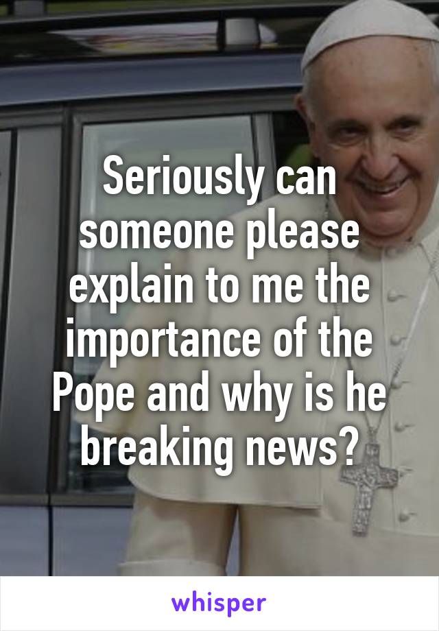 Seriously can someone please explain to me the importance of the Pope and why is he breaking news?